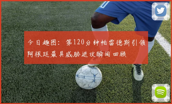 今日趣图：第120分钟帕雷德斯引领阿根廷最具威胁进攻瞬间回顾