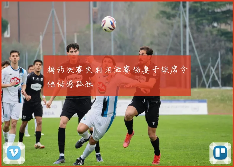 梅西决赛失利泪洒赛场妻子缺席令他倍感孤独