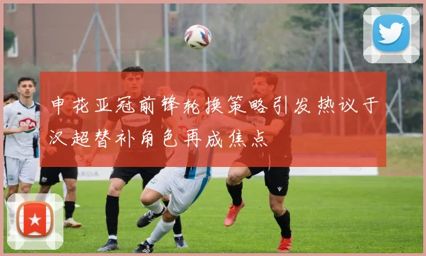 申花亚冠前锋轮换策略引发热议于汉超替补角色再成焦点