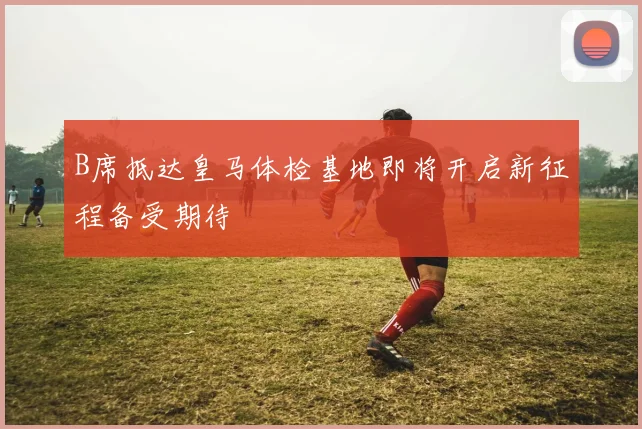 B席抵达皇马体检基地即将开启新征程备受期待
