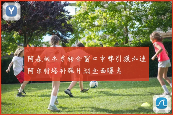 阿森纳冬季转会窗口中锋引援加速阿尔特塔补强计划全面曝光
