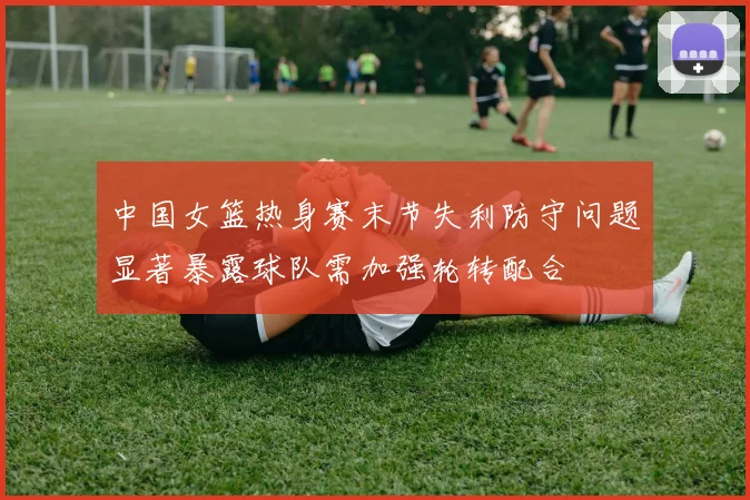 中国女篮热身赛末节失利防守问题显著暴露球队需加强轮转配合