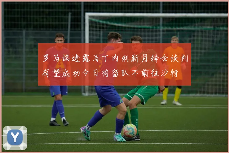 罗马诺透露马丁内利新月转会谈判有望成功今日将留队不前往沙特