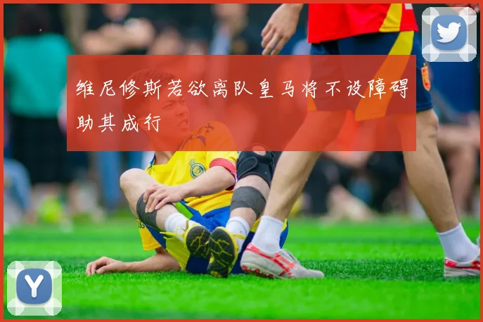 维尼修斯若欲离队皇马将不设障碍助其成行