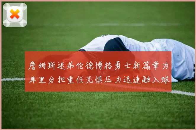 詹姆斯迷弟伦德博格勇士新篇章为库里分担重任无惧压力迅速融入球队