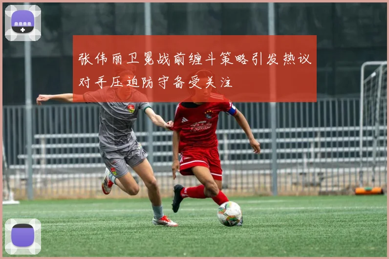 张伟丽卫冕战前缠斗策略引发热议对手压迫防守备受关注