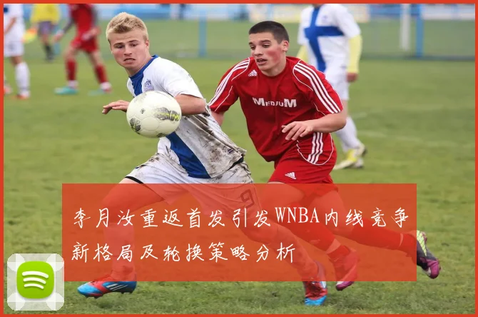 李月汝重返首发引发WNBA内线竞争新格局及轮换策略分析