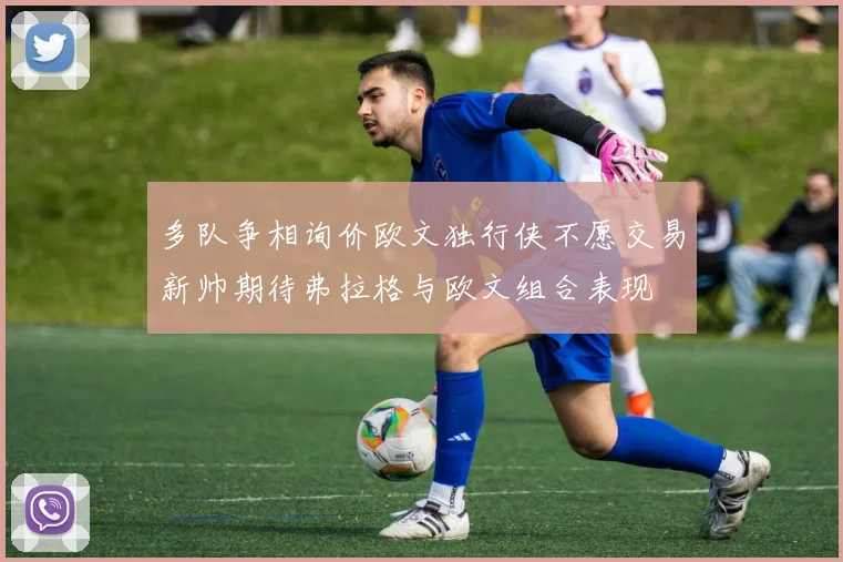 多队争相询价欧文独行侠不愿交易新帅期待弗拉格与欧文组合表现