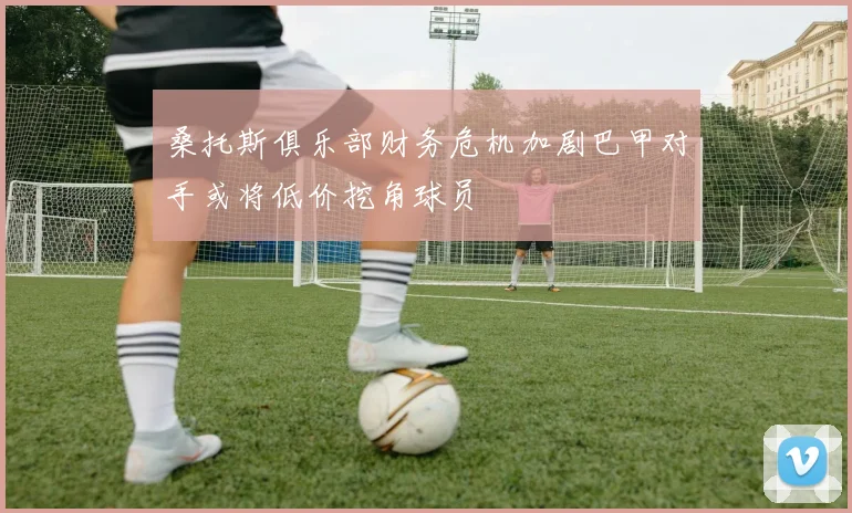 桑托斯俱乐部财务危机加剧巴甲对手或将低价挖角球员