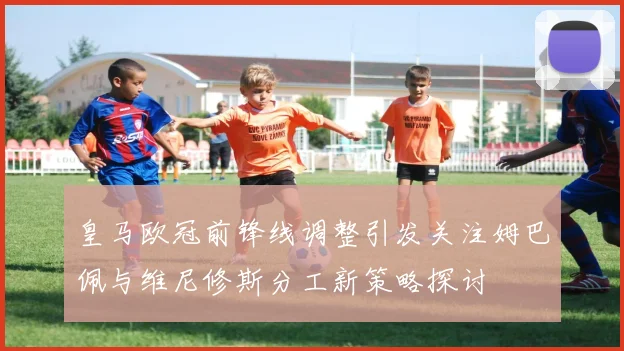 皇马欧冠前锋线调整引发关注姆巴佩与维尼修斯分工新策略探讨