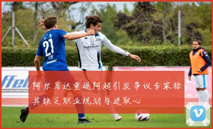 阿尔马达重返阿超引发争议专家称其缺乏职业规划与进取心
