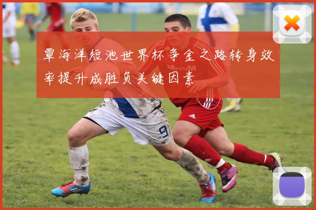 覃海洋短池世界杯争金之路转身效率提升成胜负关键因素