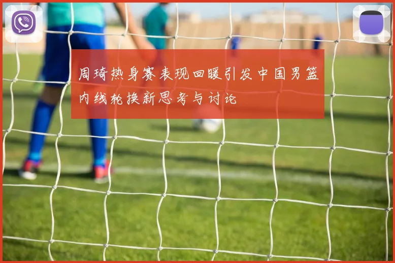 周琦热身赛表现回暖引发中国男篮内线轮换新思考与讨论