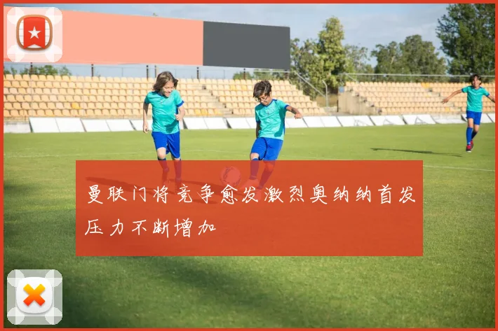 曼联门将竞争愈发激烈奥纳纳首发压力不断增加